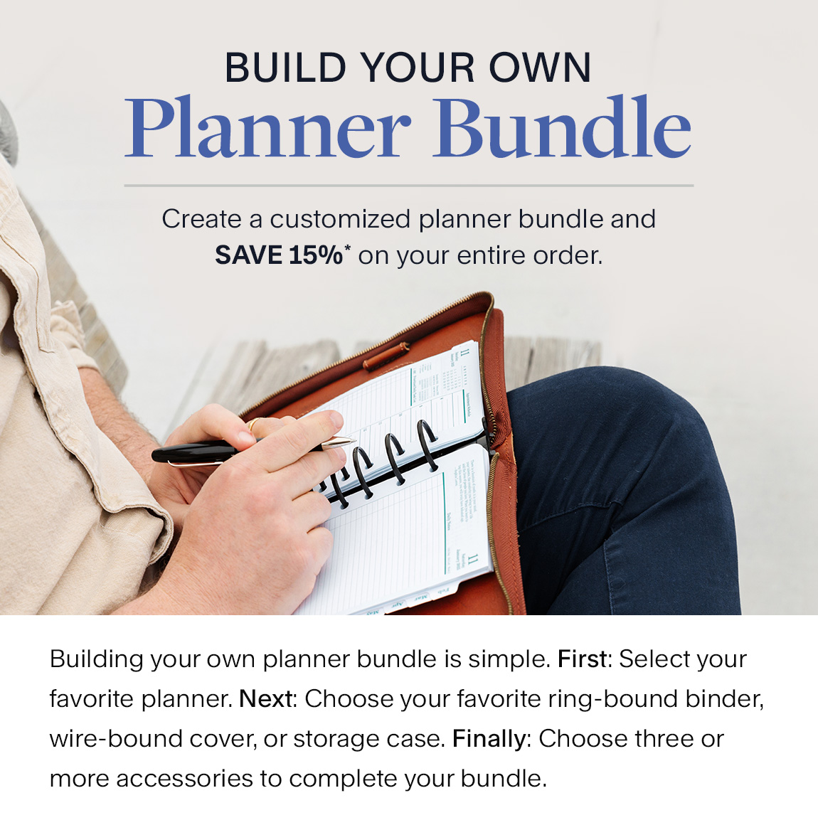 Build Your Own Planner Bundle. Create a customized planner bundle and SAVE15%* on your entire order. Building your own planner bundle is simple. First: Select your favorite planner. Next: Choose your favorite ring-bound binder, wire-bound cover, or storage case. Finally: Choose three or more accessories to complete your bundle.